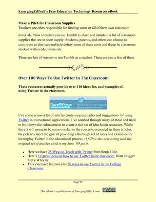 EmergingEdTech’s Free Education Technology Resources eBook
Page 95
This eBook is a publication of EmergingEdTech.com
Make a Pitch for Classroom Supplies
Teachers are often responsible for funding some or all of their own classroom
materials. Now a teacher can use Tumblr to share and maintain a list of classroom
supplies that are in short supply. Students, parents, and others can choose to
contribute as they can and help defray some of these costs and tkeep he classroom
stocked with needed materials.
There are lots of reasons to use Tumblr as a teacher. These are just a few of them.
Over 100 Ways To Use Twitter In The Classroom
These resources actually provide over 110 ideas for, and examples of,
using Twitter in the classroom.
I’ve come across a lot of articles containing examples and suggestions for using
Twitter in instructional applications. I’ve combed through many of these and tried
to boil down the redundancies to create a rich set of idea-laden resources. While
there’s still going to be some overlap in the concepts presented in these articles,
they clearly meet the goal of providing a thorough set of ideas and examples for
leveraging Twitter in the educational process. (I follow this new listing with the
original set of articles cited in my June ’09 post).
• Here we have 25 Ways to Teach with Twitter from Sonja Cole.
• Here’s 10 great ideas on how to use Twitter in the classroom, from blogger
Steve Wheeler.
• This extensive list provides 50 ways to use Twitter in the College
Classroom.
 