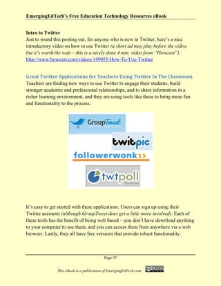 EmergingEdTech’s Free Education Technology Resources eBook
Page 97
This eBook is a publication of EmergingEdTech.com
Intro to Twitter
Just to round this posting out, for anyone who is new to Twitter, here’s a nice
introductory video on how to use Twitter (a short ad may play before the video,
but it’s worth the wait – this is a nicely done 4 min. video from “Howcast”):
http://www.howcast.com/videos/149055-How-To-Use-Twitter
Great Twitter Applications for Teachers Using Twitter In The Classroom
Teachers are finding new ways to use Twitter to engage their students, build
stronger academic and professional relationships, and to share information in a
richer learning environment, and they are using tools like these to bring more fun
and functionality to the process.
It’s easy to get started with these applications. Users can sign up using their
Twitter accounts (although GroupTweet does get a little more involved). Each of
these tools has the benefit of being web based – you don’t have download anything
to your computer to use them, and you can access them from anywhere via a web
browser. Lastly, they all have free versions that provide robust functionality.
 
