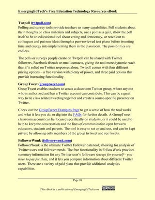 EmergingEdTech’s Free Education Technology Resources eBook
Page 98
This eBook is a publication of EmergingEdTech.com
Twtpoll (twtpoll.com)
Polling and survey tools provide teachers so many capabilities. Poll students about
their thoughts on class materials and subjects, use a poll as a quiz, allow the poll
itself to be an educational tool about voting and democracy, or reach out to
colleagues and put new ideas through a peer-reviewed test phase before investing
time and energy into implementing them in the classroom. The possibilities are
endless.
The polls or surveys people create on Twtpoll can be shared with Twitter
followers, Facebook friends or email contacts, giving the tool more dynamic reach
than if it relied on Twitter responses alone. Twtpoll comes with four different
pricing options – a free version with plenty of power, and three paid options that
provide increasing functionality.
GroupTweet (grouptweet.com)
GroupTweet enables teachers to create a classroom Twitter group, where anyone
who is authorized and has a Twitter account can contribute. This can be a great
way to tie class related tweeting together and create a course-specific presence on
Twitter.
Check out the GroupTweet Examples Page to get a sense of how the tool works
and what it lets you do, or dig into the FAQs for further details. A GroupTweet
classroom account can be focused specifically on students, or it could be used to
help to keep the conversation and the lines of communication open between
educators, students and parents. The tool is easy to set up and use, and can be kept
private by allowing only members of the group to tweet and see tweets.
FollowerWonk (followerwonk.com)
FollowerWonk is the ultimate Twitter Follower data tool, allowing for analysis of
Twitter users and follower trends. The free functionality in FollowWonk provides
summary information for any Twitter user’s followers (except for yourself – you
have to pay for that), and it lets you compare information about different Twitter
users. There are a variety of paid plans that provide additional analytics
capabilities.
 