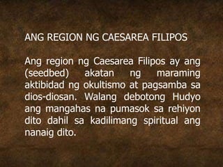 ANG REGION NG CAESAREA FILIPOS
Ang region ng Caesarea Filipos ay ang
(seedbed) akatan ng maraming
aktibidad ng okultismo at pagsamba sa
dios-diosan. Walang debotong Hudyo
ang mangahas na pumasok sa rehiyon
dito dahil sa kadilimang spiritual ang
nanaig dito.
 