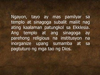 Ngayon, tayo ay mas pamilyar sa
templo at sinagoga subalit maliit nag
ating kaalaman patungkol sa Ekklesia.
Ang templo at ang sinagoga ay
parehong religious na institusyon na
inorganize upang sumamba at sa
pagtuturo ng mga tao ng Dios.
 