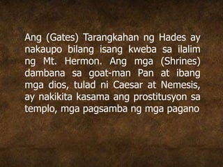 Ang (Gates) Tarangkahan ng Hades ay
nakaupo bilang isang kweba sa ilalim
ng Mt. Hermon. Ang mga (Shrines)
dambana sa goat-man Pan at ibang
mga dios, tulad ni Caesar at Nemesis,
ay nakikita kasama ang prostitusyon sa
templo, mga pagsamba ng mga pagano
 