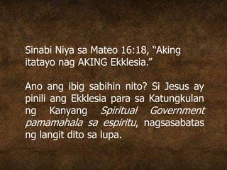 Sinabi Niya sa Mateo 16:18, “Aking
itatayo nag AKING Ekklesia.”
Ano ang ibig sabihin nito? Si Jesus ay
pinili ang Ekklesia para sa Katungkulan
ng Kanyang Spiritual Government
pamamahala sa espiritu, nagsasabatas
ng langit dito sa lupa.
 