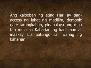 Ang kalooban ng ating Hari ay pag-
access ng lahat ng madilim, demonic
gate tarangkahan, pinapalaya ang mga
tao mula sa Kaharian ng kadiliman at
inaakay sila patungo sa liwanag ng
kaharian.
 