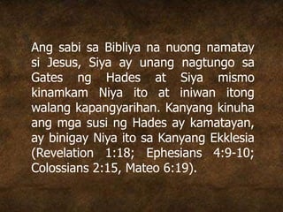 Ang sabi sa Bibliya na nuong namatay
si Jesus, Siya ay unang nagtungo sa
Gates ng Hades at Siya mismo
kinamkam Niya ito at iniwan itong
walang kapangyarihan. Kanyang kinuha
ang mga susi ng Hades ay kamatayan,
ay binigay Niya ito sa Kanyang Ekklesia
(Revelation 1:18; Ephesians 4:9-10;
Colossians 2:15, Mateo 6:19).
 