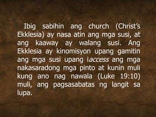 Ibig sabihin ang church (Christ’s
Ekklesia) ay nasa atin ang mga susi, at
ang kaaway ay walang susi. Ang
Ekklesia ay kinomisyon upang gamitin
ang mga susi upang iaccess ang mga
nakasaradong mga pinto at kunin muli
kung ano nag nawala (Luke 19:10)
muli, ang pagsasabatas ng langit sa
lupa.
 
