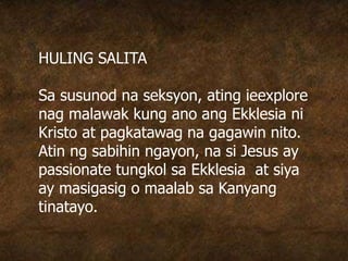 HULING SALITA
Sa susunod na seksyon, ating ieexplore
nag malawak kung ano ang Ekklesia ni
Kristo at pagkatawag na gagawin nito.
Atin ng sabihin ngayon, na si Jesus ay
passionate tungkol sa Ekklesia at siya
ay masigasig o maalab sa Kanyang
tinatayo.
 
