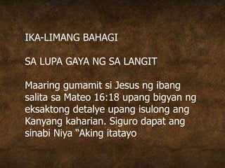 IKA-LIMANG BAHAGI
SA LUPA GAYA NG SA LANGIT
Maaring gumamit si Jesus ng ibang
salita sa Mateo 16:18 upang bigyan ng
eksaktong detalye upang isulong ang
Kanyang kaharian. Siguro dapat ang
sinabi Niya “Aking itatayo
 