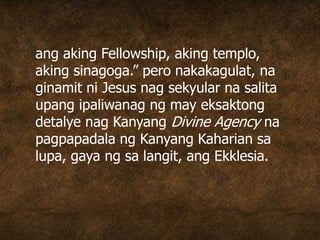 ang aking Fellowship, aking templo,
aking sinagoga.” pero nakakagulat, na
ginamit ni Jesus nag sekyular na salita
upang ipaliwanag ng may eksaktong
detalye nag Kanyang Divine Agency na
pagpapadala ng Kanyang Kaharian sa
lupa, gaya ng sa langit, ang Ekklesia.
 