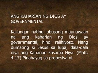 ANG KAHARIAN NG DIOS AY
GOVERNMENTAL
Kailangan nating lubusang maunawaan
na ang kaharian ng Dios ay
governmental, hindi relihiyoso. Nang
dumating si Jesus sa lupa, dala-dala
niya ang Kaharian kasama Niya. (Matt.
4:17) Pinahayag sa propesiya ni
 