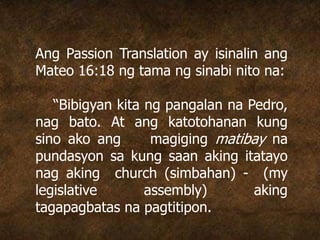 Ang Passion Translation ay isinalin ang
Mateo 16:18 ng tama ng sinabi nito na:
“Bibigyan kita ng pangalan na Pedro,
nag bato. At ang katotohanan kung
sino ako ang magiging matibay na
pundasyon sa kung saan aking itatayo
nag aking church (simbahan) - (my
legislative assembly) aking
tagapagbatas na pagtitipon.
 
