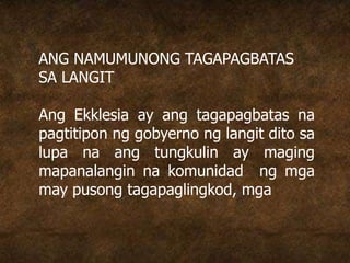 ANG NAMUMUNONG TAGAPAGBATAS
SA LANGIT
Ang Ekklesia ay ang tagapagbatas na
pagtitipon ng gobyerno ng langit dito sa
lupa na ang tungkulin ay maging
mapanalangin na komunidad ng mga
may pusong tagapaglingkod, mga
 