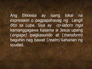 Ang Ekklesia ay isang lokal na
expression o pagpapahayag ng Langit
dito sa Lupa. Siya ay co-labors mga
kamanggagawa kasama si Jesus upang
(engage) ipagkasundo at (transform)
baguhin nag bawat (realm) kaharian ng
syudad.
 