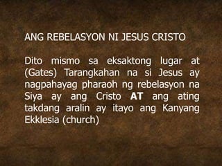ANG REBELASYON NI JESUS CRISTO
Dito mismo sa eksaktong lugar at
(Gates) Tarangkahan na si Jesus ay
nagpahayag pharaoh ng rebelasyon na
Siya ay ang Cristo AT ang ating
takdang aralin ay itayo ang Kanyang
Ekklesia (church)
 