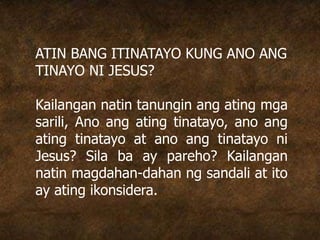 ATIN BANG ITINATAYO KUNG ANO ANG
TINAYO NI JESUS?
Kailangan natin tanungin ang ating mga
sarili, Ano ang ating tinatayo, ano ang
ating tinatayo at ano ang tinatayo ni
Jesus? Sila ba ay pareho? Kailangan
natin magdahan-dahan ng sandali at ito
ay ating ikonsidera.
 