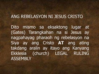 ANG REBELASYON NI JESUS CRISTO
Dito mismo sa eksaktong lugar at
(Gates) Tarangkahan na si Jesus ay
nagpahayag pharaoh ng rebelasyon na
Siya ay ang Cristo AT ang ating
takdang aralin ay itayo ang Kanyang
Ekklesia (church) LEGAL RULING
ASSEMBLY
 