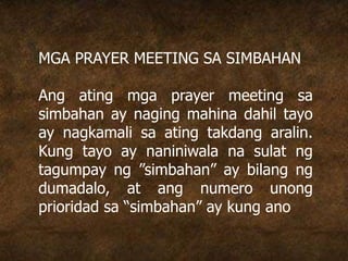 MGA PRAYER MEETING SA SIMBAHAN
Ang ating mga prayer meeting sa
simbahan ay naging mahina dahil tayo
ay nagkamali sa ating takdang aralin.
Kung tayo ay naniniwala na sulat ng
tagumpay ng ”simbahan” ay bilang ng
dumadalo, at ang numero unong
prioridad sa “simbahan” ay kung ano
 