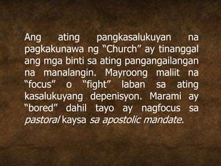 Ang ating pangkasalukuyan na
pagkakunawa ng “Church” ay tinanggal
ang mga binti sa ating pangangailangan
na manalangin. Mayroong maliit na
“focus” o “fight” laban sa ating
kasalukuyang depenisyon. Marami ay
“bored” dahil tayo ay nagfocus sa
pastoral kaysa sa apostolic mandate.
 