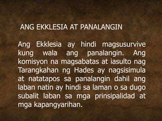 ANG EKKLESIA AT PANALANGIN
Ang Ekklesia ay hindi magsusurvive
kung wala ang panalangin. Ang
komisyon na magsabatas at iasulto nag
Tarangkahan ng Hades ay nagsisimula
at natatapos sa panalangin dahil ang
laban natin ay hindi sa laman o sa dugo
subalit laban sa mga prinsipalidad at
mga kapangyarihan.
 
