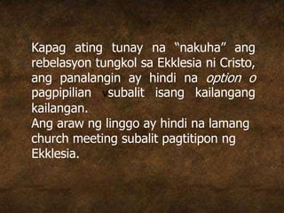Kapag ating tunay na “nakuha” ang
rebelasyon tungkol sa Ekklesia ni Cristo,
ang panalangin ay hindi na option o
pagpipilian vsubalit isang kailangang
kailangan.
Ang araw ng linggo ay hindi na lamang
church meeting subalit pagtitipon ng
Ekklesia.
 