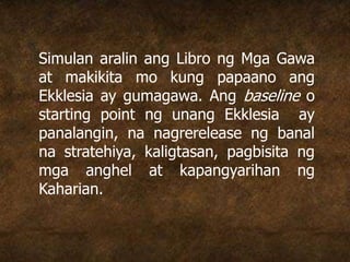 Simulan aralin ang Libro ng Mga Gawa
at makikita mo kung papaano ang
Ekklesia ay gumagawa. Ang baseline o
starting point ng unang Ekklesia ay
panalangin, na nagrerelease ng banal
na stratehiya, kaligtasan, pagbisita ng
mga anghel at kapangyarihan ng
Kaharian.
 