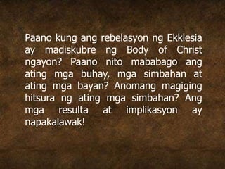 Paano kung ang rebelasyon ng Ekklesia
ay madiskubre ng Body of Christ
ngayon? Paano nito mababago ang
ating mga buhay, mga simbahan at
ating mga bayan? Anomang magiging
hitsura ng ating mga simbahan? Ang
mga resulta at implikasyon ay
napakalawak!
 