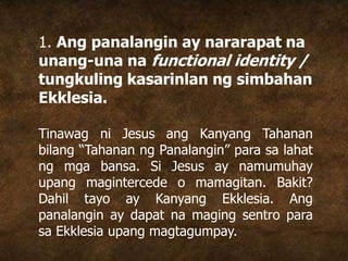 1. Ang panalangin ay nararapat na
unang-una na functional identity /
tungkuling kasarinlan ng simbahan
Ekklesia.
Tinawag ni Jesus ang Kanyang Tahanan
bilang “Tahanan ng Panalangin” para sa lahat
ng mga bansa. Si Jesus ay namumuhay
upang magintercede o mamagitan. Bakit?
Dahil tayo ay Kanyang Ekklesia. Ang
panalangin ay dapat na maging sentro para
sa Ekklesia upang magtagumpay.
 