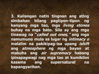 3. Kailangan natin tingnan ang ating
simbahan bilang pagtipon-tipon ng
kanyang mga tao, mga living stones
buhay na mga bato. Sila ay ang mga
tinawag na “called out ones,” ang mga
namumuno mula sa lugar ng intimacy o
malalim na pakikipag-isa upang ishift
ang atmosphere ng mga bayan at
makuha ang air supremacy habang
ipinapagwagi nag mga tao at kumikilos
kasama ang supernatural na
kapangyarihan.
 