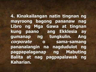4. Kinakailangan natin tingnan ng
mayroong bagong pananaw nag
Libro ng Mga Gawa at tingnan
kung paano ang Ekklesia ay
gumanap ng tungkulin. Ang
corporate o sama-samang
pananalangin na nagdudulot ng
pagpapalaganap ng Mabuting
Balita at nag pagpapalawak ng
Kaharian.
 
