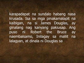 karapadapat na sundalo habang nasa
krusada. Isa sa mga pinakamalapit na
kaibigan, na si James Douglas, ay
ginalang nag kanyang pakiusap. Ang
puso ni Robert the Bruce ay
naembalsamo, Inilagay sa maliit na
lalagyan, at dinala ni Douglas sa
 