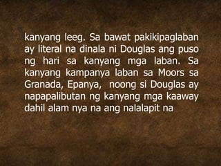 kanyang leeg. Sa bawat pakikipaglaban
ay literal na dinala ni Douglas ang puso
ng hari sa kanyang mga laban. Sa
kanyang kampanya laban sa Moors sa
Granada, Epanya, noong si Douglas ay
napapalibutan ng kanyang mga kaaway
dahil alam nya na ang nalalapit na
 