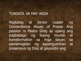 TUNGKOL SA MAY AKDA
Nagtatag at Senior Leader ng
Converdience House of Prayer. Ang
passion ni Pastor Greg ay upang ang
pagbabago ng buong mundo at
transformation sa mga bayan sa
pamamagitan ng kapangyarihan at
presensiya ng Dios at gayundin ang
 