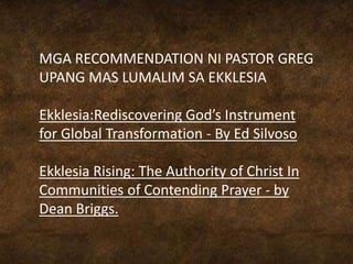MGA RECOMMENDATION NI PASTOR GREG
UPANG MAS LUMALIM SA EKKLESIA
Ekklesia:Rediscovering God’s Instrument
for Global Transformation - By Ed Silvoso
Ekklesia Rising: The Authority of Christ In
Communities of Contending Prayer - by
Dean Briggs.
 