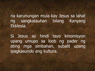 na karunungan mula kay Jesus sa lahat
ng sangkatauhan bilang Kanyang
Ekklesia.
Si Jesus ay hindi tayo kinomisyon
upang umupo sa loob ng pader ng
ating mga simbahan, subalit upang
ipagkasundo ang kultura.
 