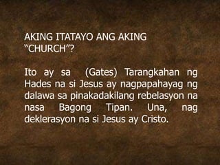 AKING ITATAYO ANG AKING
“CHURCH”?
Ito ay sa (Gates) Tarangkahan ng
Hades na si Jesus ay nagpapahayag ng
dalawa sa pinakadakilang rebelasyon na
nasa Bagong Tipan. Una, nag
deklerasyon na si Jesus ay Cristo.
 