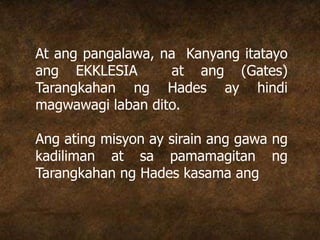 At ang pangalawa, na Kanyang itatayo
ang EKKLESIA at ang (Gates)
Tarangkahan ng Hades ay hindi
magwawagi laban dito.
Ang ating misyon ay sirain ang gawa ng
kadiliman at sa pamamagitan ng
Tarangkahan ng Hades kasama ang
 