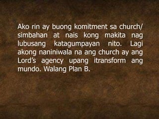 Ako rin ay buong komitment sa church/
simbahan at nais kong makita nag
lubusang katagumpayan nito. Lagi
akong naniniwala na ang church ay ang
Lord’s agency upang itransform ang
mundo. Walang Plan B.
 