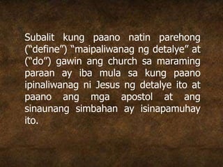 Subalit kung paano natin parehong
(“define”) “maipaliwanag ng detalye” at
(“do”) gawin ang church sa maraming
paraan ay iba mula sa kung paano
ipinaliwanag ni Jesus ng detalye ito at
paano ang mga apostol at ang
sinaunang simbahan ay isinapamuhay
ito.
 