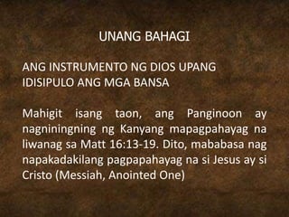 UNANG BAHAGI
ANG INSTRUMENTO NG DIOS UPANG
IDISIPULO ANG MGA BANSA
Mahigit isang taon, ang Panginoon ay
nagniningning ng Kanyang mapagpahayag na
liwanag sa Matt 16:13-19. Dito, mababasa nag
napakadakilang pagpapahayag na si Jesus ay si
Cristo (Messiah, Anointed One)
 