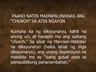 PAANO NATIN MAIPAPALIWANAG ANG
“CHURCH” SA ATIN NGAYON
Kumuha ka ng diksyunaryo, kahit na
anong uri, at hanapin mo ang salitang
“church.” Sa sikat na Merriam-Webster
na diksyunaryo (halos lahat ng mga
diksyunaryo), ang unang depenisyon na
makikita mo ay “isang gusali para sa
pampublikong pananambahan.”
 