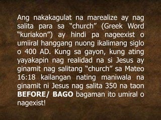 Ang nakakagulat na marealize ay nag
salita para sa “church” (Greek Word
“kuriakon”) ay hindi pa nageexist o
umiiral hanggang nuong ikalimang siglo
o 400 AD. Kung sa gayon, kung ating
yayakapin nag realidad na si Jesus ay
ginamit nag salitang “church” sa Mateo
16:18 kailangan nating maniwala na
ginamit ni Jesus nag salita 350 na taon
BEFORE/ BAGO bagaman ito umiral o
nagexist!
 