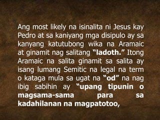 Ang most likely na isinalita ni Jesus kay
Pedro at sa kaniyang mga disipulo ay sa
kanyang katutubong wika na Aramaic
at ginamit nag salitang “ladoth.” Itong
Aramaic na salita ginamit sa salita ay
isang lumang Semitic na legal na term
o kataga mula sa ugat na “od” na nag
ibig sabihin ay “upang tipunin o
magsama-sama para sa
kadahilanan na magpatotoo,
 