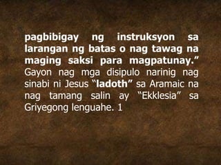 pagbibigay ng instruksyon sa
larangan ng batas o nag tawag na
maging saksi para magpatunay.”
Gayon nag mga disipulo narinig nag
sinabi ni Jesus “ladoth” sa Aramaic na
nag tamang salin ay “Ekklesia” sa
Griyegong lenguahe. 1
 