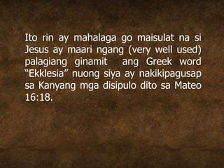 Ito rin ay mahalaga go maisulat na si
Jesus ay maari ngang (very well used)
palagiang ginamit ang Greek word
“Ekklesia” nuong siya ay nakikipagusap
sa Kanyang mga disipulo dito sa Mateo
16:18.
 