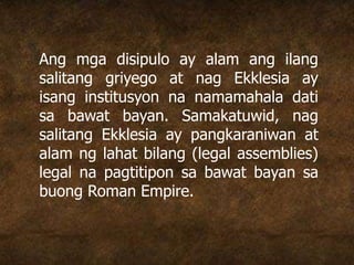 Ang mga disipulo ay alam ang ilang
salitang griyego at nag Ekklesia ay
isang institusyon na namamahala dati
sa bawat bayan. Samakatuwid, nag
salitang Ekklesia ay pangkaraniwan at
alam ng lahat bilang (legal assemblies)
legal na pagtitipon sa bawat bayan sa
buong Roman Empire.
 