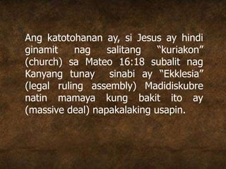 Ang katotohanan ay, si Jesus ay hindi
ginamit nag salitang “kuriakon”
(church) sa Mateo 16:18 subalit nag
Kanyang tunay sinabi ay “Ekklesia”
(legal ruling assembly) Madidiskubre
natin mamaya kung bakit ito ay
(massive deal) napakalaking usapin.
 