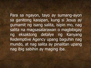 Para sa ngayon, tayo ay sumang-ayon
sa ganitong kaisipan, kung si Jesus ay
gumamit ng isang salita, isipin mo, nag
salita na magsasalarawan o magbibigay
ng eksaktong detalye ng Kanyang
Redemptive Agency upang baguhin nag
mundo, at nag salita ay pinalitan upang
nag ibig sabihin ay maging iba.
 