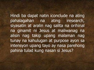 Hindi ba dapat natin iconclude na ating
pahalagahan na ating iresearch,
siyasatin at aralin nag salita na orihinal
na ginamit ni Jesus at maliwanag na
alisin nag takip upang malaman nag
tunay na kahulugan at purpose ayon sa
intensyon upang tayo ay nasa parehong
pahina tulad kung nasan si Jesus?
 