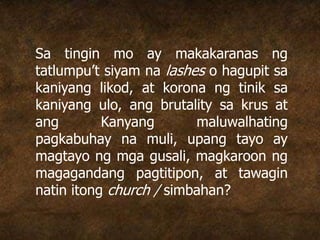 Sa tingin mo ay makakaranas ng
tatlumpu’t siyam na lashes o hagupit sa
kaniyang likod, at korona ng tinik sa
kaniyang ulo, ang brutality sa krus at
ang Kanyang maluwalhating
pagkabuhay na muli, upang tayo ay
magtayo ng mga gusali, magkaroon ng
magagandang pagtitipon, at tawagin
natin itong church / simbahan?
 