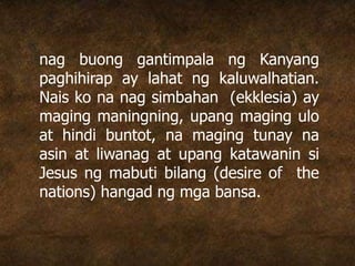nag buong gantimpala ng Kanyang
paghihirap ay lahat ng kaluwalhatian.
Nais ko na nag simbahan (ekklesia) ay
maging maningning, upang maging ulo
at hindi buntot, na maging tunay na
asin at liwanag at upang katawanin si
Jesus ng mabuti bilang (desire of the
nations) hangad ng mga bansa.
 